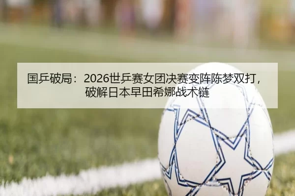国乒破局：2026世乒赛女团决赛变阵陈梦双打，破解日本早田希娜战术链